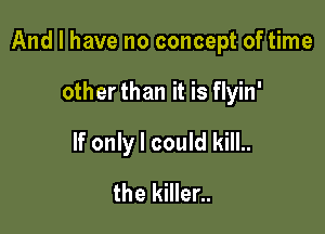 And I have no concept of time

other than it is flyin'
If only I could kill..
the killer..