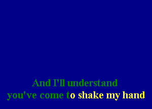And I'll understand
you've come to shake my hand