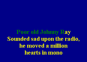 Poor old J olmny Ray
Sounded sad upon the radio,
he moved a million
hearts in mono