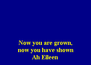 N ow you are grown,
now you have shown
Ah Eileen