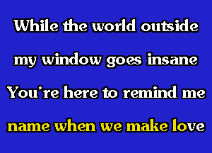 While the world outside
my window goes insane
You're here to remind me

name when we make love