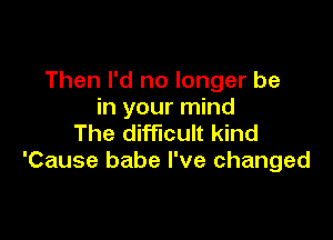 Then I'd no longer be
in your mind

The difficult kind
'Cause babe I've changed