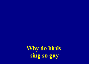 Why (10 birds
sing so gay