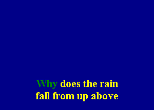 Why does the rain
fall from up above