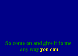 So come on and give it to me
any way you can