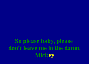 So please baby, please
don't leave me in the damn,
Mickey