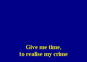 Give me time,
to realise my crime