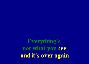 Everything's
not what you see
and it's over again