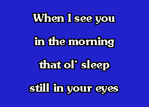 When I see you
in the morning

that 01' sleep

still in your eyes