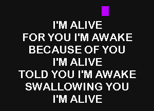 I'M ALIVE
FOR YOU I'M AWAKE
BECAUSE OFYOU

I'M ALIVE
TOLD YOU I'M AWAKE
SWALLOWING YOU
I'M ALIVE