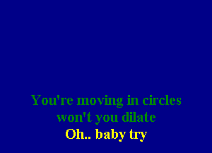 You're moving in circles
won't you dilate
011.. baby try