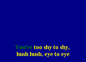 You're too shy to shy,
hush hush, eye to eye
