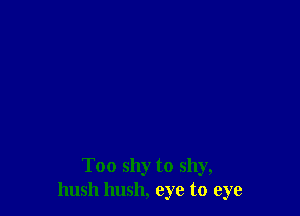 Too shy to shy,
hush hush, eye to eye