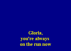 Gloria,
you're always
on the run now
