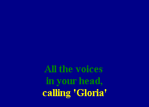 All the voices
in your head,
calling 'Gloria'