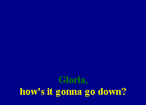 Gloria,
how's it gonna go down?
