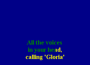 All the voices
in your head,
calling 'Gloria'