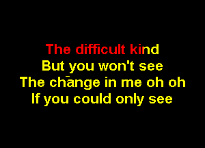 The difficult kind
But you won't see

The change in me oh oh
If you could only see