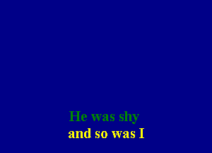 He was shy
and so was I