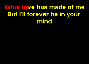 What love has made of me
But I'll forever be in your
mind