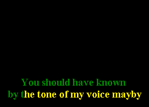 You should have known
by the tone of my voice mayby