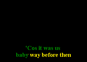 'Cos it was us
baby way before then