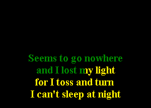 Seems to go nowhere
and I lost my light
for I toss and turn

I can't sleep at night