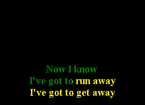 N ow I know

I've got to run away
I've got to get away
