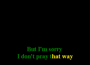 But I'm sorry
I don't pray that way