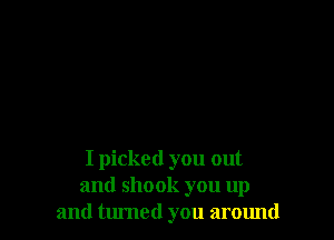 I picked you out
and shook you up
and tumed you around