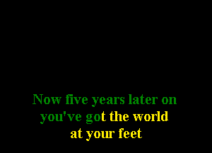 Now five years later on
you've got the world
at your feet