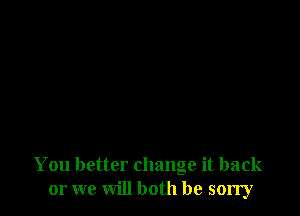 You better change it back
or we will both be sorry