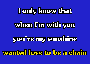 I only know that
when I'm with you
you're my sunshine

wanted love to be a chain