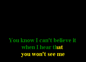 You know I can't believe it
when I hear that
you won't see me