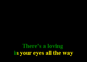 There's a loving
in your eyes all the way