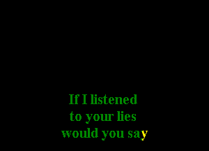If I listened
to your lies
would you say