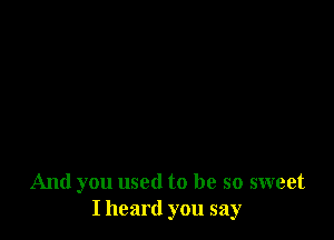 And you used to be so sweet
I heard you say