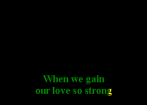 When we gain
om love so strong