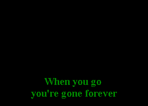 When you go
you're gone forever