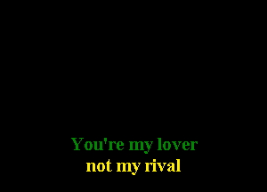You're my lover
not my rival