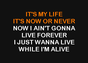 IT'S MY LIFE
IT'S NOW OR NEVER
NOW I AIN'T GONNA

LIVE FOREVER
IJUST WANNA LIVE
WHILE I'M ALIVE