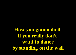 How you gonna do it
if you really don't
want to dance
by standing on the wall
