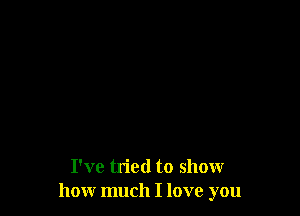 I've tried to show
how much I love you