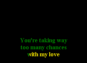 You're taking way
too many chances
with my love