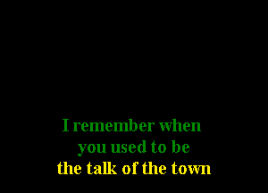 I remember when
you used to be
the talk of the town