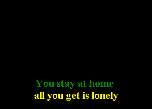 You stay at home
all you get is lonely