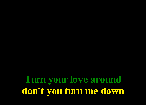 Turn your love around
don't you tum me down