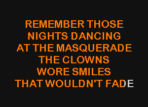 REMEMBER THOSE
NIGHTS DANCING
AT THE MASQU ERADE
THE CLOWNS
WORE SMILES
THAT WOULDN'T FADE