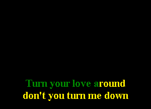 Turn your love around
don't you tum me down