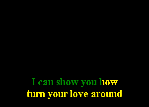I can show you how
turn your love around